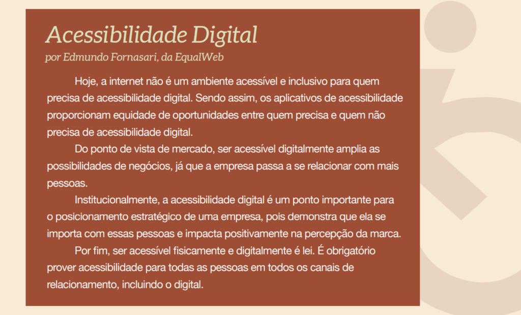 estudo. Banner com o seguinte texto: Acessibilidade Digital por Edmundo Fornasari, da EqualWeb. Hoje, a internet não é um ambiente acessível e inclusivo para quem precisa de acessibilidade digital. Sendo assim, os aplicativos de acessibilidade proporcionam equidade de oportunidades entre quem precisa e quem não precisa de acessibilidade digital. Do ponto de vista de mercado, ser acessível digitalmente amplia as possibilidades de negócios, já que a empresa passa a se relacionar com mais pessoas. Institucionalmente, a acessibilidade digital é um ponto importante para o posicionamento estratégico de uma empresa, pois demonstra que ela se importa com essas pessoas e impacta positivamente na percepção da marca. Por fim, ser acessível fisicamente e digitalmente é lei. É obrigatório prover acessibilidade para todas as pessoas em todos os canais de relacionamento, incluindo o digital.